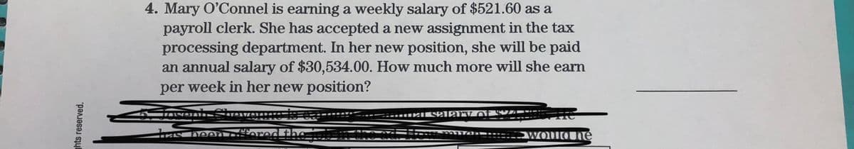 4. Mary O'Connel is earning a weekly salary of $521.60 as a
payroll clerk. She has accepted a new assignment in the tax
processing department. In her new position, she will be paid
an annual salary of $30,534.00. How much more will she earn
per week in her new position?
Chev
------- Salar V of
fored thơ
WOUQUné
ghts reserved.
