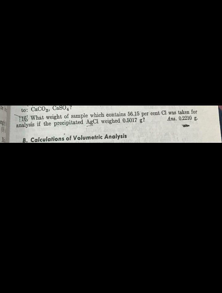 De
to: CaCO3, CaSO,Y
16, What weight of sample which contains 56.15 per cent CI was taken for
analysis if the precipitated AgCl weighed 0.5017 g?
Ans. 0.2210 g.
B. Calculations of Volumetric Analysis
