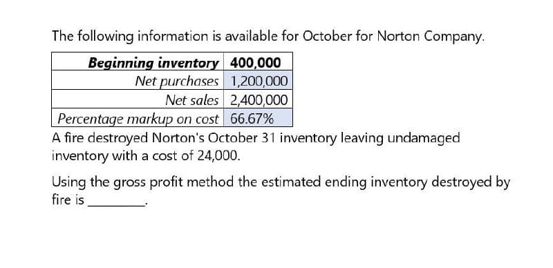 The following information is available for October for Norton Company.
Beginning inventory 400,000
Net purchases 1,200,000
Net sales 2,400,000
Percentage markup on cost 66.67%
A fire destroyed Norton's October 31 inventory leaving undamaged
inventory with a cost of 24,000.
Using the gross profit method the estimated ending inventory destroyed by
fire is