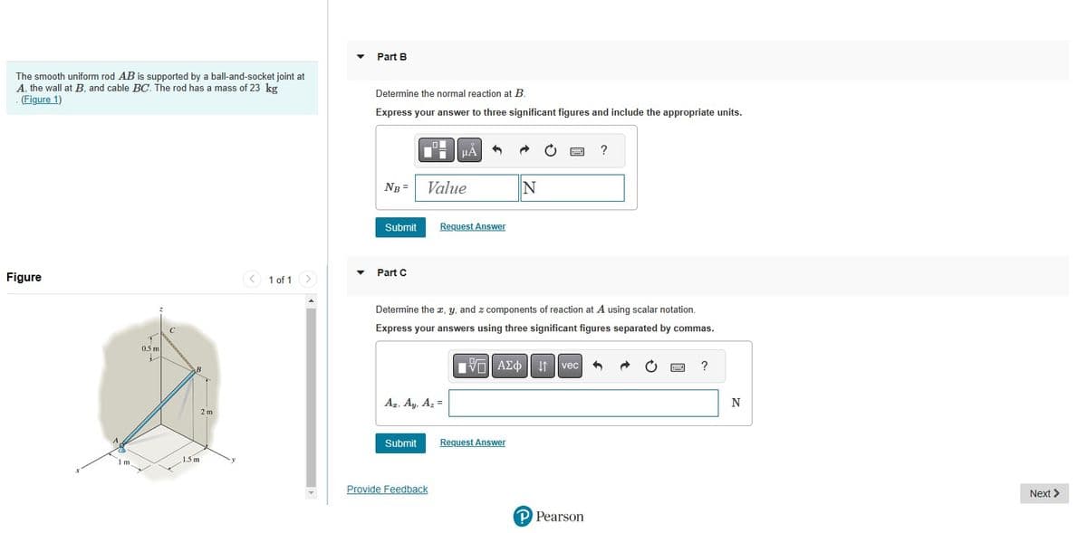 The smooth uniform rod AB is supported by a ball-and-socket joint at
A, the wall at B, and cable BC. The rod has a mass of 23 kg
(Figure 1)
Figure
1 m
T
0.5 m
✓
C
B
1.5 m
2 m
1 of 1
▼
▼
Part B
Determine the normal reaction at B.
Express your answer to three significant figures and include the appropriate units.
NB Value
Submit
Part C
μÀ
Az, Ay, Az =
Submit
Request Answer
Provide Feedback
Determine the x, y, and z components of reaction at A using scalar notation.
Express your answers using three significant figures separated by commas.
- ΑΣΦ
N
Request Answer
www
↓↑ vec
?
P Pearson
?
N
Next >