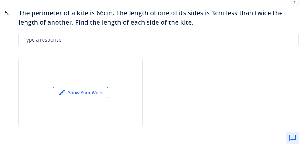 5.
The perimeter of a kite is 66cm. The length of one of its sides is 3cm less than twice the
length of another. Find the length of each side of the kite,
Type a response
Show Your Work
0.