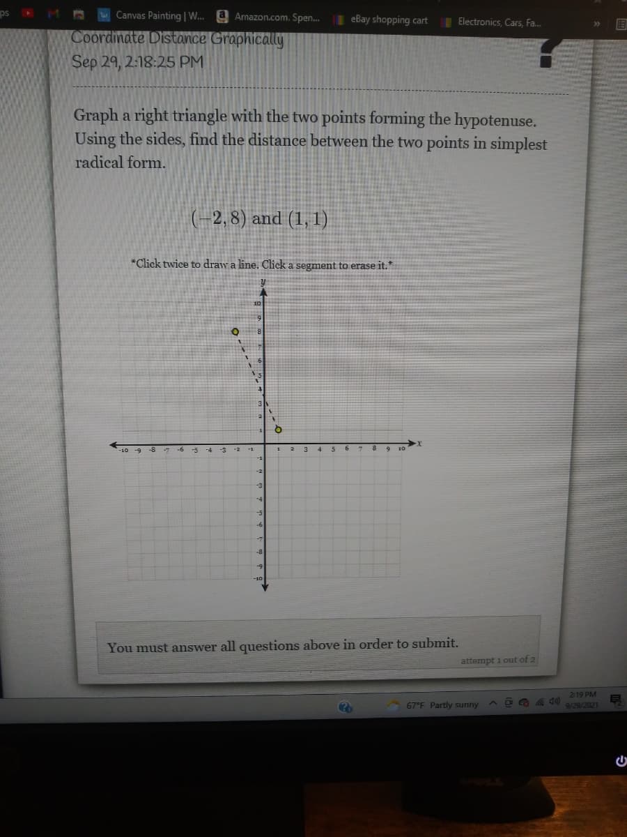 ps
Canvas Painting | W..
a Amazon.com. Spen.
| eBay shopping cart
Electronics, Cars, Fa.
>>
Coordinate Distance Graphically
Sep 29, 2:18:25 PM
Graph a right triangle with the two points forming the hypotenuse.
Using the sides, find the distance between the two points in simplest
radical form.
(-2, 8) and (1, 1)
*Click twice to draw a line. Click a segment to erase it.*
3
4
6.
-3
-5
You must answer all questions above in order to submit.
attempt i out of 2
219 PM
67°F Partly sunny
9/29/2021
