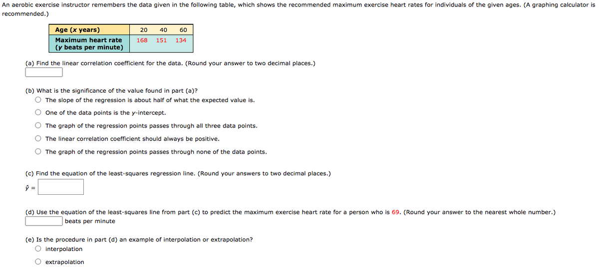 An aerobic exercise instructor remembers the data given in the following table, which shows the recommended maximum exercise heart rates for individuals of the given ages. (A graphing calculator is
recommended.)
Age (x years)
20
40
60
Maximum heart rate
168
151
134
(y beats per minute)
(a) Find the linear correlation coefficient for the data. (Round your answer to two decimal places.)
(b) What is the significance of the value found in part (a)?
O The slope of the regression is about half of what the expected value is.
O One of the data points is the y-intercept.
O The graph of the regression points passes through all three data points.
O The linear correlation coefficient should always be positive.
O The graph of the regression points passes through none of the data points.
(c) Find the equation of the least-squares regression line. (Round your answers to two decimal places.)
(d) Use the equation of the least-squares line from part (c) to predict the maximum exercise heart rate for a person who is 69. (Round your answer to the nearest whole number.)
beats per minute
(e) Is the procedure in part (d) an example of interpolation or extrapolation?
O interpolation
O extrapolation
