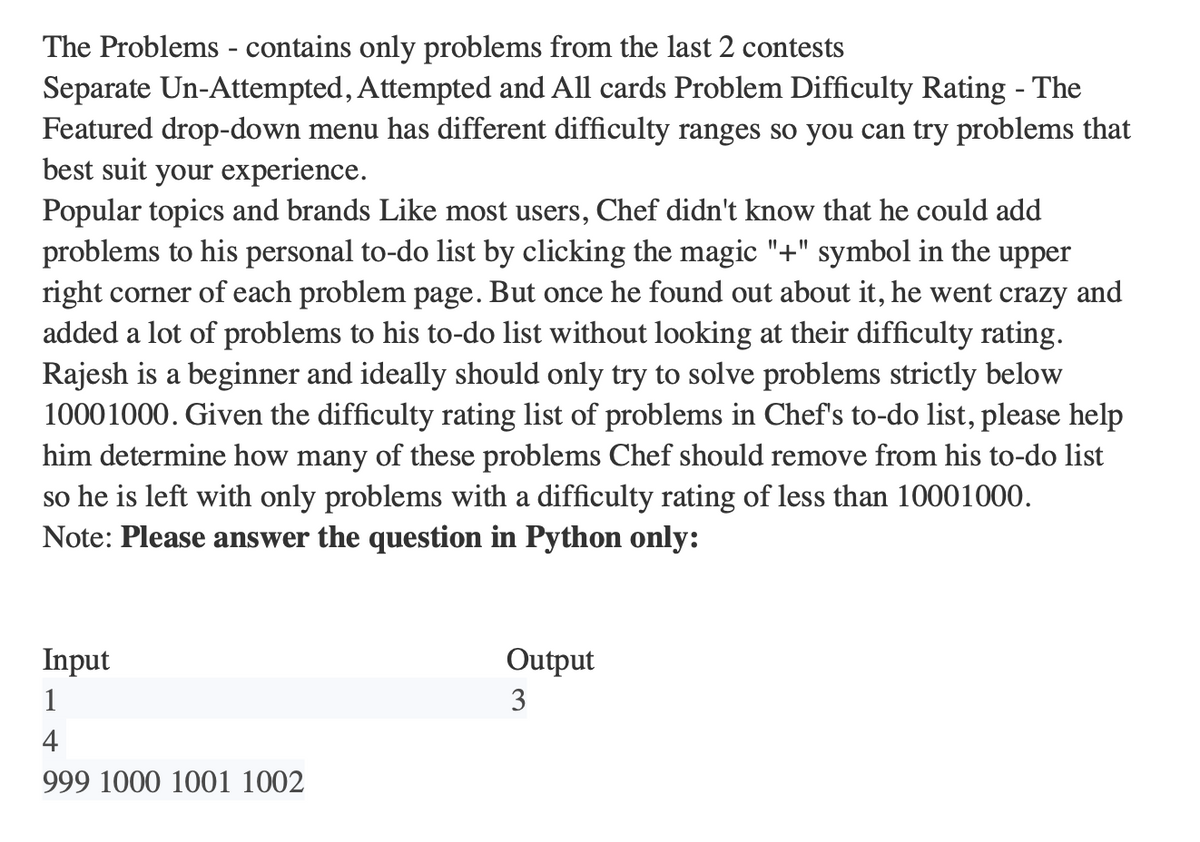 The Problems - contains only problems from the last 2 contests
Separate Un-Attempted, Attempted and All cards Problem Difficulty Rating - The
Featured drop-down menu has different difficulty ranges so you can try problems that
best suit your experience.
Popular topics and brands Like most users, Chef didn't know that he could add
problems to his personal to-do list by clicking the magic "+" symbol in the upper
right corner of each problem page. But once he found out about it, he went crazy and
added a lot of problems to his to-do list without looking at their difficulty rating.
Rajesh is a beginner and ideally should only try to solve problems strictly below
10001000. Given the difficulty rating list of problems in Chef's to-do list, please help
him determine how many of these problems Chef should remove from his to-do list
so he is left with only problems with a difficulty rating of less than 10001000.
Note: Please answer the question in Python only:
Input
1
4
999 1000 1001 1002
Output
3