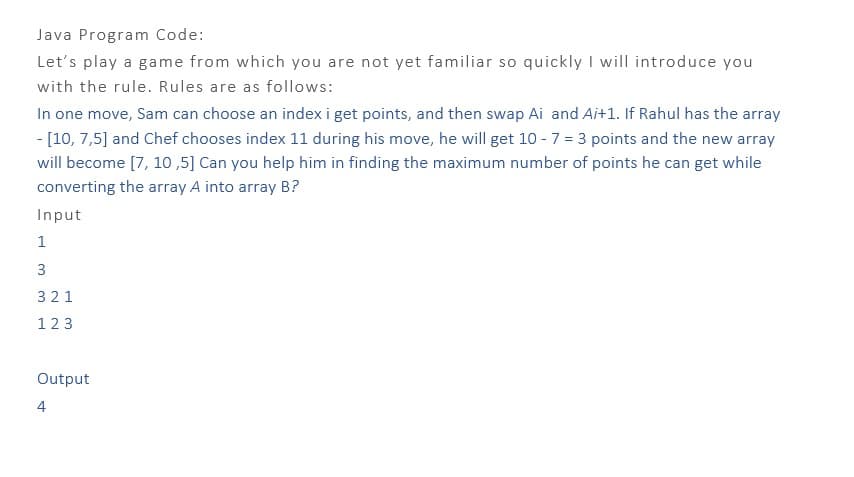 Java Program Code:
Let's play a game from which you are not yet familiar so quickly I will introduce you
with the rule. Rules are as follows:
In one move, Sam can choose an index i get points, and then swap Ai and Ai+1. If Rahul has the array
- [10, 7,5] and Chef chooses index 11 during his move, he will get 10 - 7 = 3 points and the new array
will become [7, 10,5] Can you help him in finding the maximum number of points he can get while
converting the array A into array B?
Input
1
3
321
123
Output
4