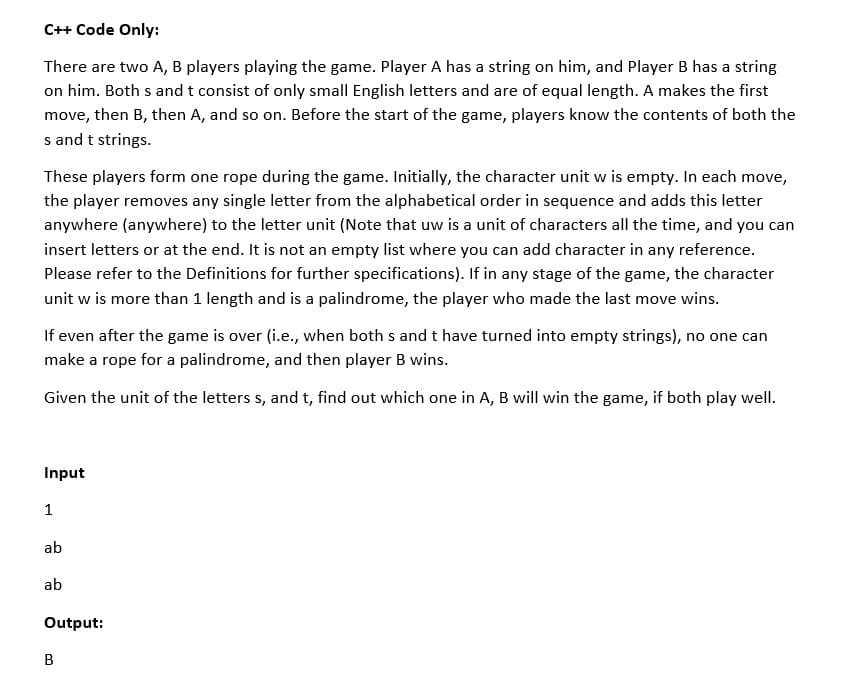 C++ Code Only:
There are two A, B players playing the game. Player A has a string on him, and Player B has a string
on him. Both s and t consist of only small English letters and are of equal length. A makes the first
move, then B, then A, and so on. Before the start of the game, players know the contents of both the
s and t strings.
These players form one rope during the game. Initially, the character unit w is empty. In each move,
the player removes any single letter from the alphabetical order in sequence and adds this letter
anywhere (anywhere) to the letter unit (Note that uw is a unit of characters all the time, and you can
insert letters or at the end. It is not an empty list where you can add character in any reference.
Please refer to the Definitions for further specifications). If in any stage of the game, the character
unit w is more than 1 length and is a palindrome, the player who made the last move wins.
If even after the game is over (i.e., when both s and t have turned into empty strings), no one can
make a rope for a palindrome, and then player B wins.
Given the unit of the letters s, and t, find out which one in A, B will win the game, if both play well.
Input
1
ab
ab
Output:
