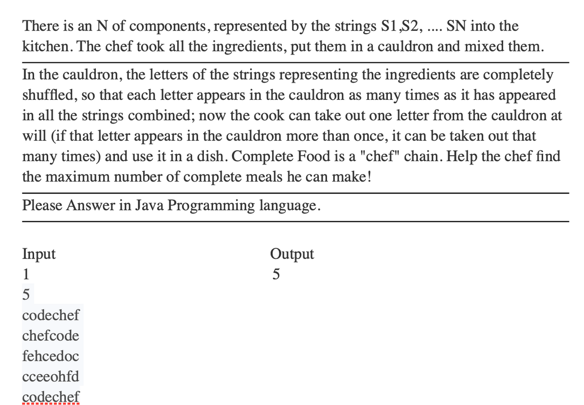 There is an N of components, represented by the strings S1,S2, SN into the
kitchen. The chef took all the ingredients, put them in a cauldron and mixed them.
In the cauldron, the letters of the strings representing the ingredients are completely
shuffled, so that each letter appears in the cauldron as many times as it has appeared
in all the strings combined; now the cook can take out one letter from the cauldron at
will (if that letter appears in the cauldron more than once, it can be taken out that
many times) and use it in a dish. Complete Food is a "chef" chain. Help the chef find
the maximum number of complete meals he can make!
Please Answer in Java Programming language.
Input
1
5
codechef
chefcode
fehcedoc
cceeohfd
codechef
Output
5