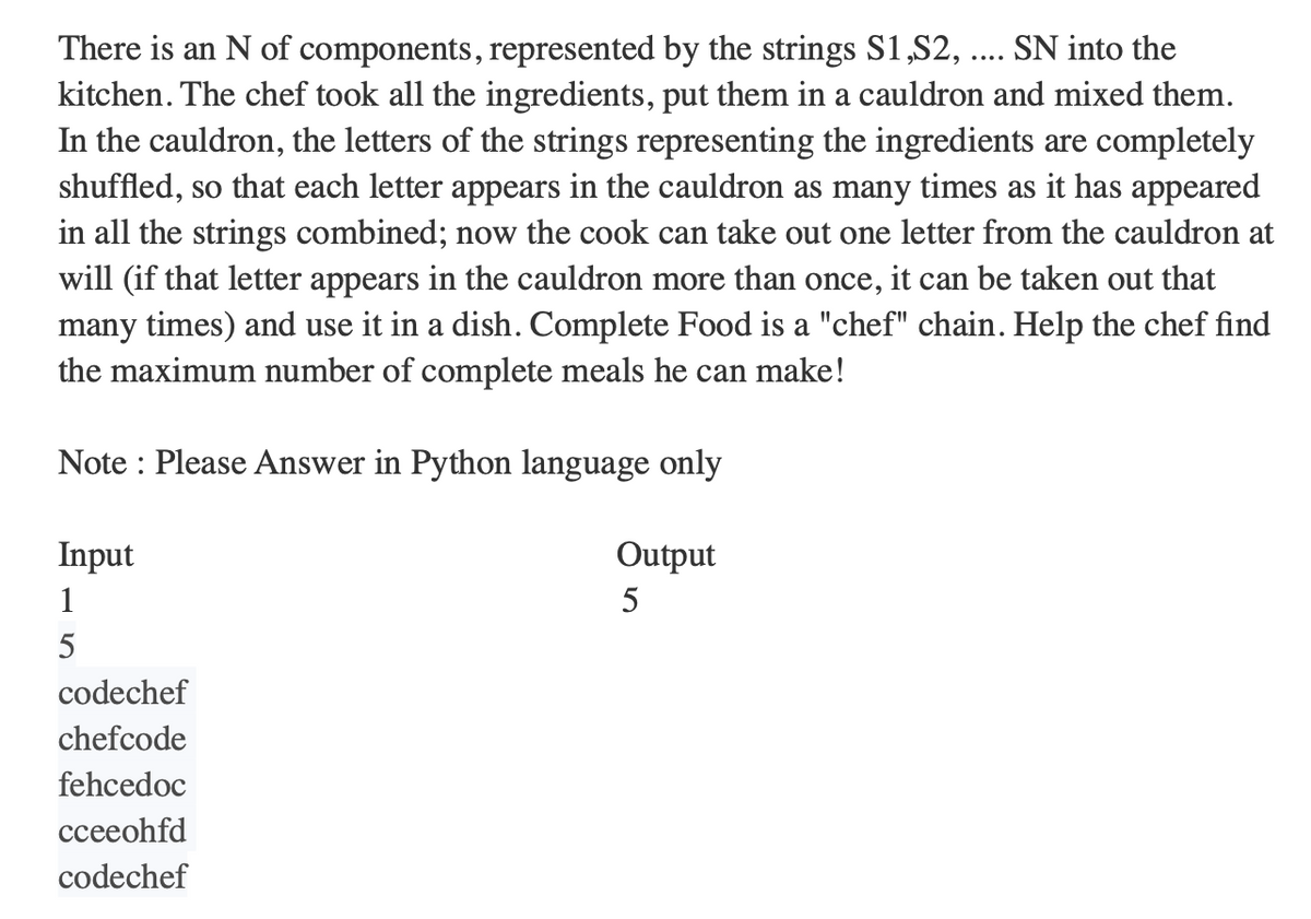 There is an N of components, represented by the strings S1,S2, .…... SN into the
kitchen. The chef took all the ingredients, put them in a cauldron and mixed them.
In the cauldron, the letters of the strings representing the ingredients are completely
shuffled, so that each letter appears in the cauldron as many times as it has appeared
in all the strings combined; now the cook can take out one letter from the cauldron at
will (if that letter appears in the cauldron more than once, it can be taken out that
many times) and use it in a dish. Complete Food is a "chef" chain. Help the chef find
the maximum number of complete meals he can make!
Note: Please Answer in Python language only
Output
5
Input
1
5
codechef
chefcode
fehcedoc
cceeohfd
codechef