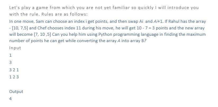 Let's play a game from which you are not yet familiar so quickly I will introduce you
with the rule. Rules are as follows:
In one move, Sam can choose an index i get points, and then swap Ai and Ai+1. If Rahul has the array
- [10, 7,5] and Chef chooses index 11 during his move, he will get 10 - 7 = 3 points and the new array
will become [7, 10,5] Can you help him using Python programming language in finding the maximum
number of points he can get while converting the array A into array B?
Input
1
3
321
123
Output
4