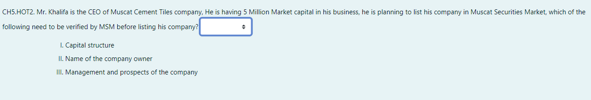 CH5.HOT2. Mr. Khalifa is the CEO of Muscat Cement Tiles company, He is having 5 Million Market capital in his business, he is planning to list his company in Muscat Securities Market, which of the
following need to be verified by MSM before listing his company?
I. Capital structure
II. Name of the company owner
III. Management and prospects of the company
