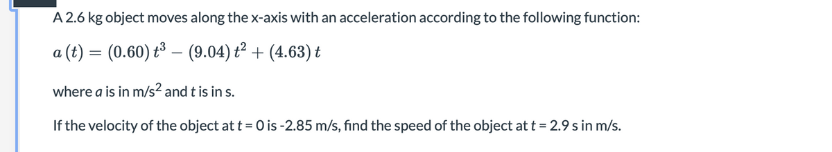 A 2.6 kg object moves along the x-axis with an acceleration according to the following function:
a (t) = (0.60) t³ – (9.04) t² + (4.63) t
-
where a is in m/s2 and t is in s.
If the velocity of the object at t = 0 is -2.85 m/s, find the speed of the object at t = 2.9 s in m/s.
