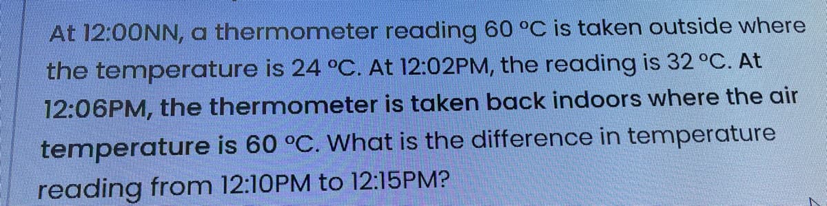 At 12:00NN, a thermometer reading 60 °C is taken outside where
the temperature is 24 °C. At 12:02PM, the reading is 32 °C. At
12:06PM, the thermometer is taken back indoors where the air
temperature is 60 °C. What is the difference in temperature
reading from 12:10PM to 12:15PM?
