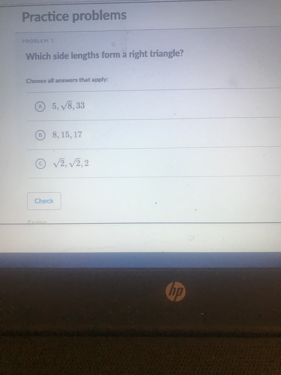 Practice problems
PROBLEM 5
Which side lengths form a right triangle?
Choose all answers that apply:
5, V8, 33
8,15, 17
V2, V2, 2
Check
Exnlain
hp
