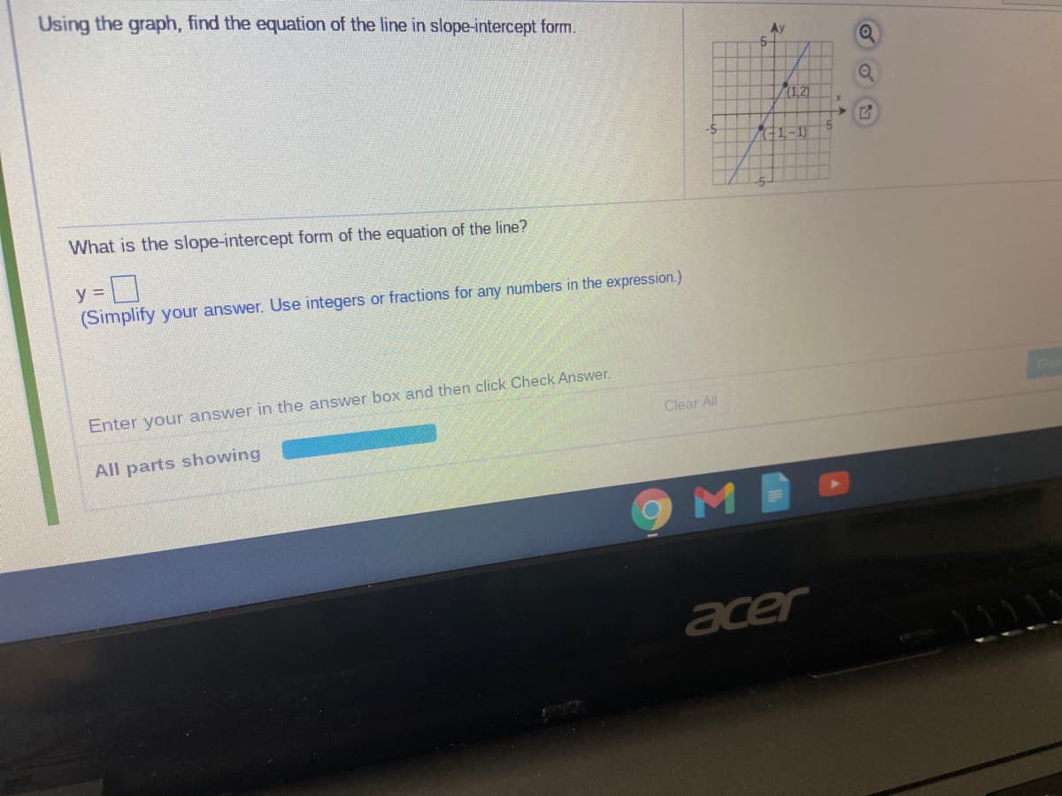 Using the graph, find the equation of the line in slope-intercept form.
Ay
5-
(121
-5
C1-1)
What is the slope-intercept form of the equation of the line?
y =
(Simplify your answer. Use integers or fractions for any numbers in the expression.)
the answer box and then click Check Answer.
Enter your answer
Clear All
All parts showing
acer
