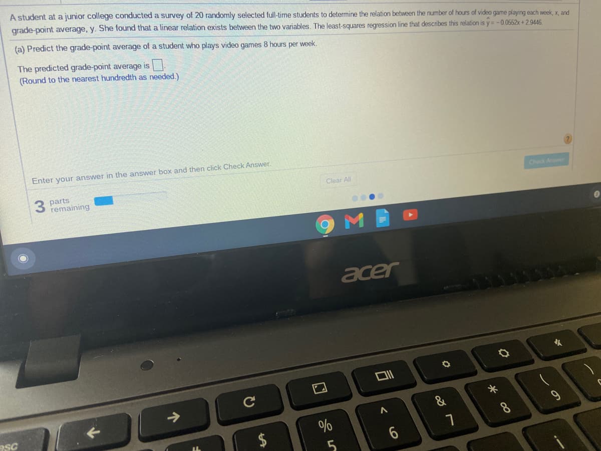 A student at a junior college conducted a survey of 20 randomly selected full-time students to determine the relation between the number of hours of video game playing each week, x, and
grade-point average, y. She found that a linear relation exists between the two variables. The least-squares regression line that describes this relation is y= -0.0552x+2.9446.
(a) Predict the grade-point average of a student who plays video games 8 hours per week.
The predicted grade-point average is.
(Round to the nearest hundredth as needed.)
Enter your answer in the answer box and then click Check Answer.
3 parts
remaining
Clear All
Check Anr
acer
久
&
%
%24
