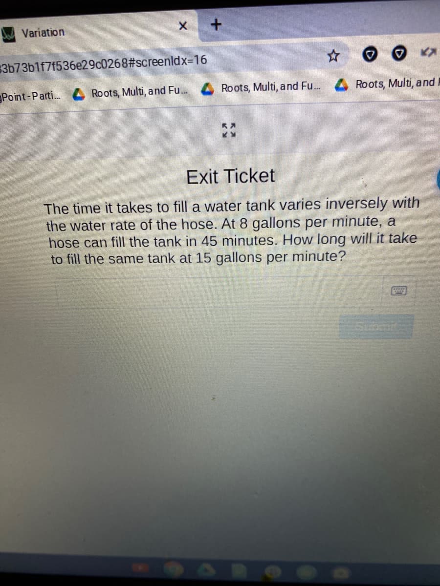 Variation
3b73b1f7f536e29c0268#screenldx-D16
Point-Parti.
Roots, Multi, and Fu..
Roots, Multi, and Fu. 4 Roots, Multi, and I
Exit Ticket
The time it takes to fill a water tank varies inversely with
the water rate of the hose. At 8 gallons per minute, a
hose can fill the tank in 45 minutes. How long will it take
to fill the same tank at 15 gallons per minute?
