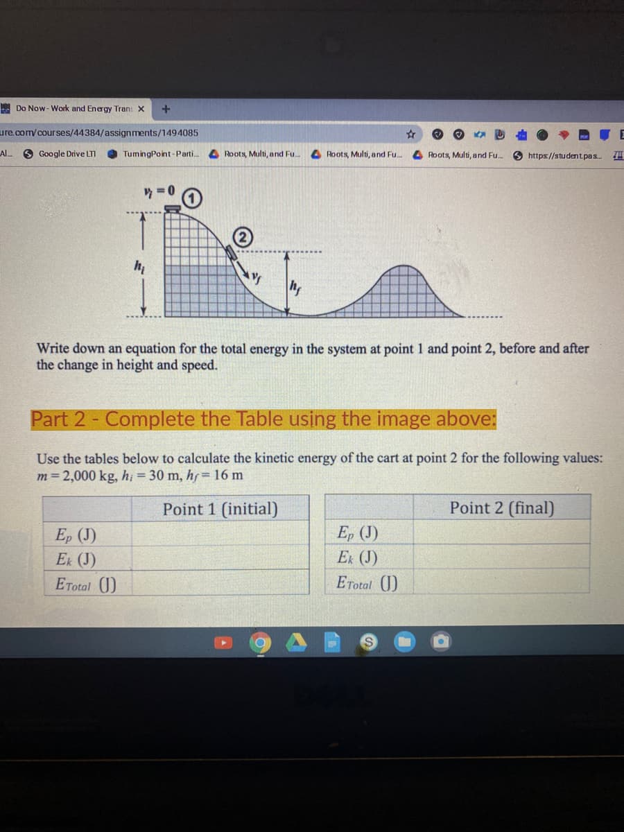 A Do Now- Work and Energy Tran: x
+
ure.com/courses/44384/assignments/1494085
Al. O Google Drive LTI
TumingPoint-Parti..
4 Roots, Multi, and Fu..
A Roots, Multi, and Fu.
A Roots, Multi, and Fu.
O https://student.pas.
y = 0
h
Write down an equation for the total energy in the system at point 1 and point 2, before and after
the change in height and speed.
Part 2- Complete the Table using the image above:
Use the tables below to calculate the kinetic energy of the cart at point 2 for the following values:
m=2,000 kg, h; = 30 m, hf= 16 m
Point 1 (initial)
Point 2 (final)
Ep (J)
Ex (J)
Ep (J)
Ek (J)
ETotal J)
ETotal (1)
