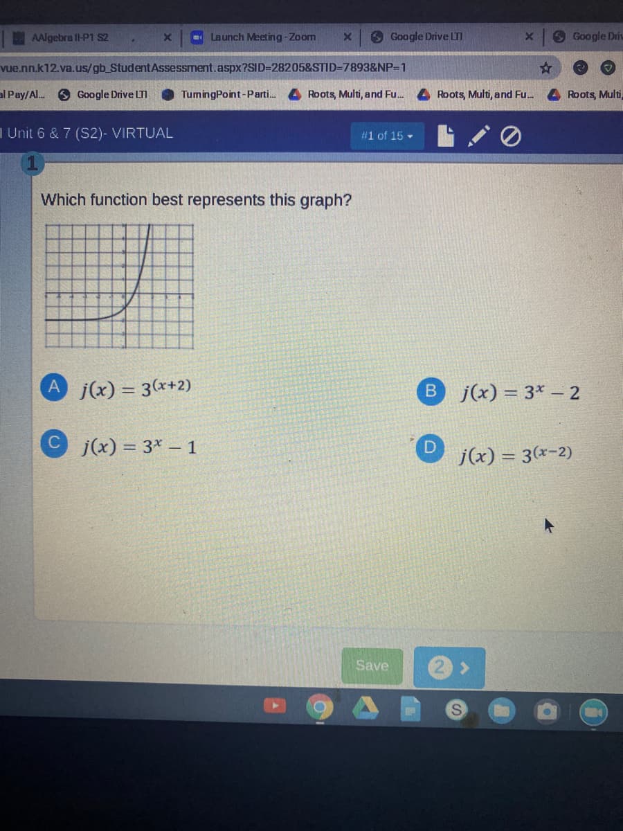 AAlgebra ll-P1 S2
. Launch Meeting -Zoom
6 Google Drive LTI
O Google Driv
vue.nn.k12.va.us/gb_StudentAssessment.aspx?SID=28205&STID=7893&NP=1
al Pay/Al..
O Google Drive LTI
TumingPoint-Parti.
Roots, Multi, and Fu.
Roots, Multi, and Fu.
Roots, Multi
I Unit 6 & 7 (S2)- VIRTUAL
#1 of 15 -
Which function best represents this graph?
Aj(x) = 3(x+2)
B j(x) = 3* – 2
j(x) = 3* – 1
%3D
j(x) = 3(x-2)
Save
