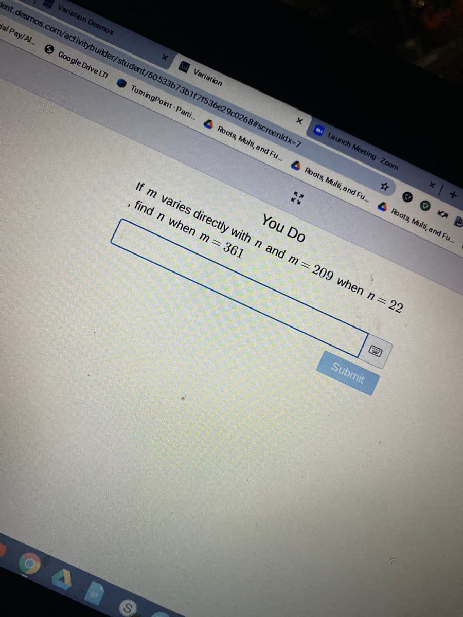 Variation Desmos
A Variation
Launch Meeting -Zoom
dent.desmos.com/activitybuilder/student/60533b73b1f7f536e29c02682#screenldx-7
ial Pay/Al.
O Google Drive LTI
TumingPoint-Parti. 4 Roots, Multi, and Fu.
Roots, Multi, and Fu..
Roots, Multi, and Fu..
You Do
If m varies directly with n and m 209 when n= 22
find n when m=361
Submit
S.
