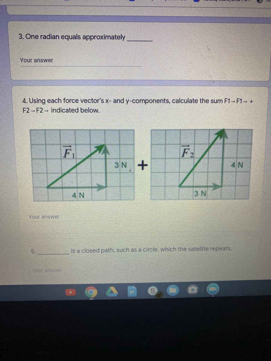 3. One radian equals approximately
Your answer
4. Using each force vector's x- and y-components, calculate the sum F1 F1 +
F2 F2 indicated below.
Fi
F2
3N+
4 N
4 N
3 N
Your answer
5.
is a closed path, such as a circle, which the satellite repeats.
Your answer
S.
