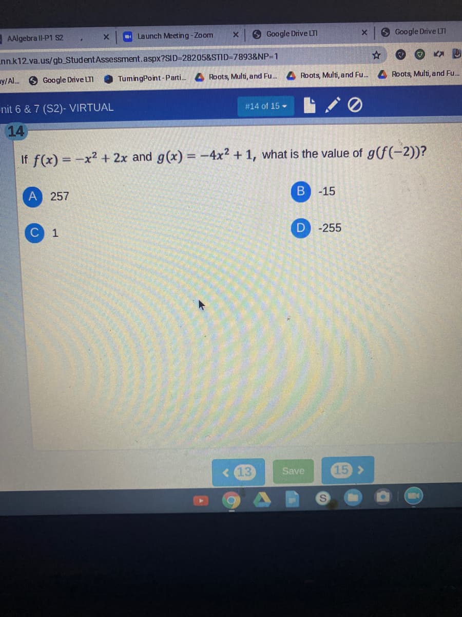 AAlgebra ll-P1 S2
Launch Meeting-Zoom
9 Google Drive LTI
6 Google Drive LTI
nn.k12.va.us/gb_StudentAssessment.aspx?SID=28205&STID=7893&NP=1
y/Al. 6 Google Drive LTI
TumingPoint-Parti.
4 Roots, Multi, and Fu.
4 Roots, Multi, and Fu.
4 Roots, Multi, and Fu..
nit 6 & 7 (S2)- VIRTUAL
#14 of 15 -
14
If f(x) = -x2 + 2x and g(x) = -4x² + 1, what is the value of g(f(-2))?
257
-15
1
-255
13
Save
15 >
