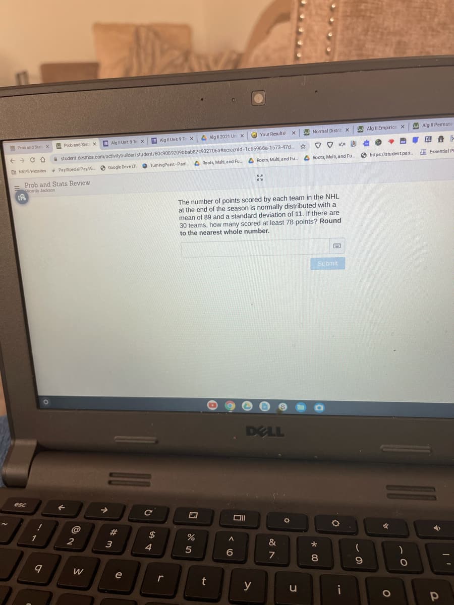 D Alg II Permute
A Alg II Empirice x
A Normal Distril
O Your Resuts
4 Alg I1 2021 Un x
IL A
E Alg II Unit 9 Te x
E Alg II Unit 9 Te X
a student.desmos.com/activitybuilder/student/60c9089209bbab82c932706a#screenld-1cb5966a-1573-47d..
O TumingPoint-Parti.
A Prob and Stat x
Prob and Stat x
I Essential PI
O https://studentpas
A Roots, Multi, and Fu.
->
A Roots, Multi, and Fu.
O Roots, Multi, and Fu.
NNPS Websites
+ Pay/Special Pay/Al O Google Drive LTI
= Prob and Stats Review
Ricardo Jackson
The number of points scored by each team in the NHL
at the end of the season is normally distributed with a
mean of 89 and a standard deviation of 11. If there are
30 teams, how many scored at least 78 points? Round
the nearest whole number.
Submit
DELL
esc
@
1
$
%
2
3
4
8.
9.
e
t
y
i
OF
%23
