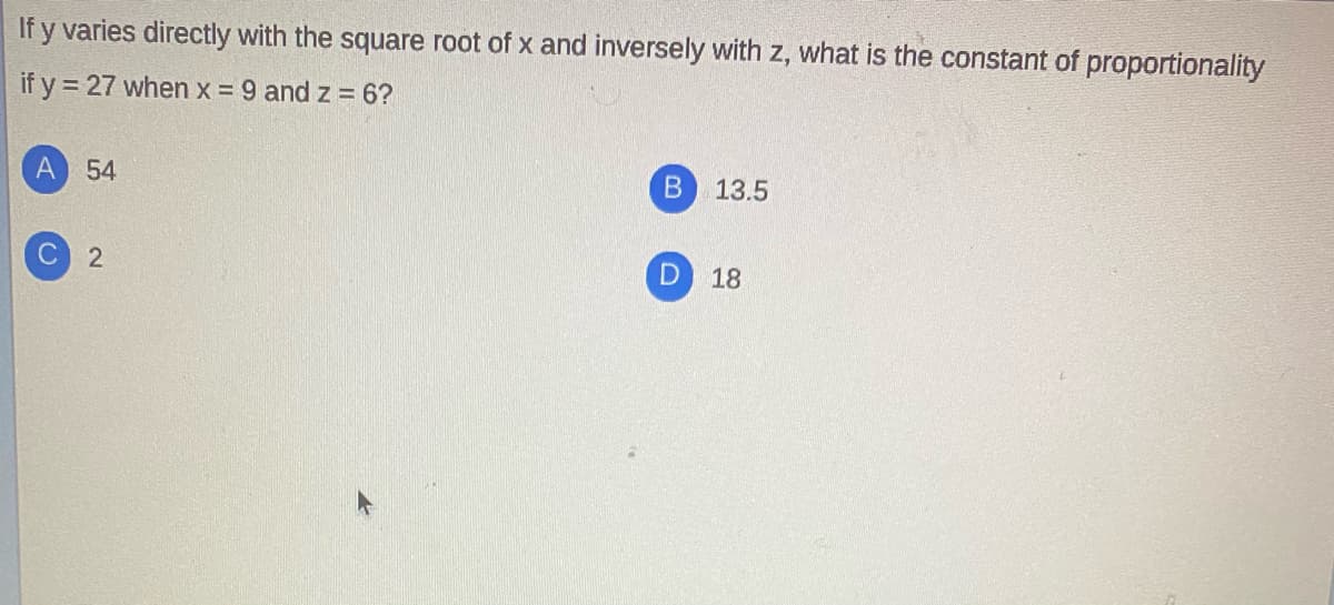 If y varies directly with the square root of x and inversely with z, what is the constant of proportionality
if y = 27 when x = 9 and z = 6?
A 54
B.
13.5
18
