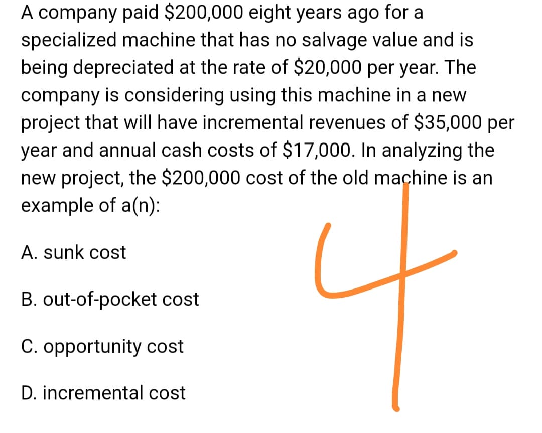 A company paid $200,000 eight years ago for a
specialized machine that has no salvage value and is
being depreciated at the rate of $20,000 per year. The
company is considering using this machine in a new
project that will have incremental revenues of $35,000 per
year and annual cash costs of $17,000. In analyzing the
new project, the $200,000 cost of the old machine is an
example of a(n):
A. sunk cost
B. out-of-pocket cost
C. opportunity cost
D. incremental cost