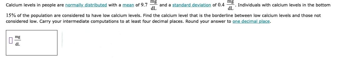 mg
Calcium levels in people are normally distributed with a mean of 9.7
mg
. Individuals with calcium levels in the bottom
dL
and a standard deviation of 0.4
TP
15% of the population are considered to have low calcium levels. Find the calcium level that is the borderline between low calcium levels and those not
considered low. Carry your intermediate computations to at least four decimal places. Round your answer to one decimal place.
mg
dL
