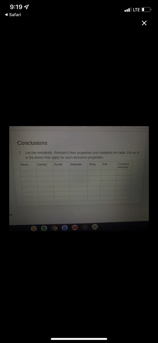 9:19 9
ul LTE
1 Safari
Conclusions
7. List the metalloids. Research their properties and complete the table. Put an X
in the boxes that apply for each element's properties.
Name
Symbol
Ductle
Malleable
Shiny
Dll
Conducts
electricity
