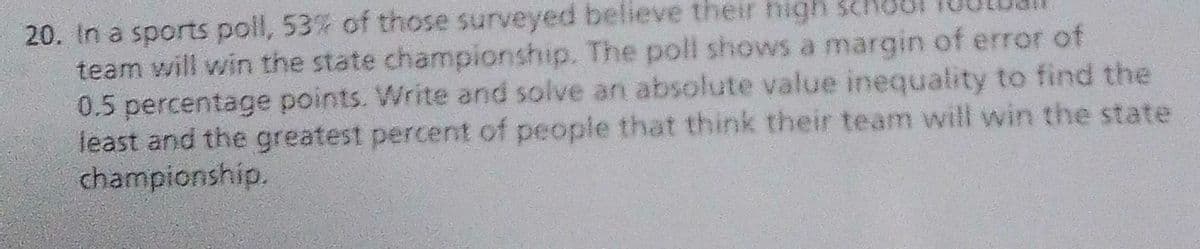 20. In a sports poll, 53% of those surveyed believe their high school
team will win the state championship. The poll shows a margin of error of
0.5 percentage points. Write and solve an absolute value inequality to find the
least and the greatest percent of people that think their team will win the state
championship.