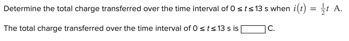 Determine the total charge transferred over the time interval of 0 st≤13 s when i(t)
The total charge transferred over the time interval of 0 ≤ t ≤ 13 s is
C.
=
½t A.