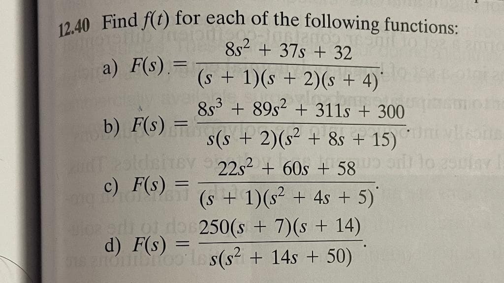 12.40 Find f(t) for each of the following functions:
natpro -10 2000 1
85² + 37s + 32
(s + 1)(s + 2)(s + 4)
3.500
853 +89s² + 311s + 300
200
a) F(s) =
.
b) F(s)
u zaldsitey
c) F(s)
=
=
s(s+ 2)(s² + 8s + 15)
22s² + 60s + 58
(s + 1)(s² + 4s + 5)
ulos eri oj, do 250(s + 7)(s + 14)
d) F(s) =
gisenonibitoo iss(s² + 14s +50)
10 25piny