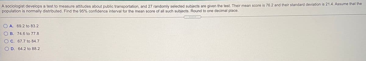 A SOCiologist develops a test to measure attitudes about public transportation, and 27 randomly selected subjects are given the test. Their mean score is 76.2 and their standard deviation is 21.4. Assume that the
population is normally distributed. Find the 95% confidence interval for the mean score of all such subjects. Round to one decimal place.
O A. 69.2 to 83.2
B. 74.6 to 77.8
O C. 67.7 to 84.7
D. 64.2 to 88.2
