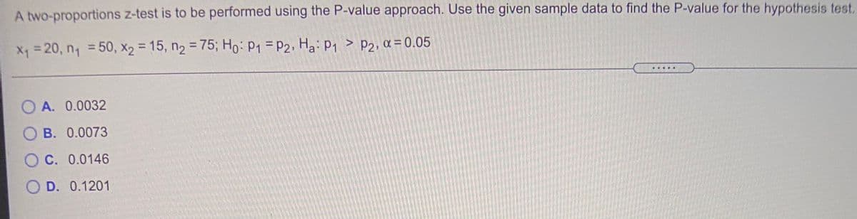 A two-proportions z-test is to be performed using the P-value approach. Use the given sample data to find the P-value for the hypothesis test.
Xq=20, n, =50, X2 = 15, n2 = 75; Ho: P1 = P2, Ha: P1 > P2, a = 0.05
%3D
%3D
O A. 0.0032
B. 0.0073
C. 0.0146
O D. 0.1201
