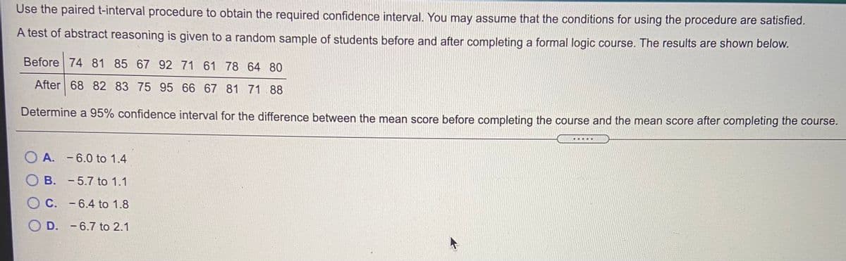 Use the paired t-interval procedure to obtain the required confidence interval. You may assume that the conditions for using the procedure are satisfied.
A test of abstract reasoning is given to a random sample of students before and after completing a formal logic course. The results are shown below.
Before 74 81 85 67 92 71 61 78 64 80
After 68 82 83 75 95 66 67 81 71 88
Determine a 95% confidence interval for the difference between the mean score before completing the course and the mean score after completing the course.
....
A. -6.0 to 1.4
B. -5.7 to 1.1
O C. -6.4 to 1.8
O D. -6.7 to 2.1
