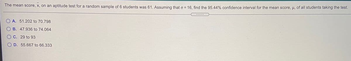 The mean score, x, on an aptitude test for a random sample of 6 students was 61. Assuming that o = 16, find the 95.44% confidence interval for the mean score, µ, of all students taking the test.
O A. 51.202 to 70.798
O B. 47.936 to 74.064
C. 29 to 93
O D. 55.667 to 66.333
