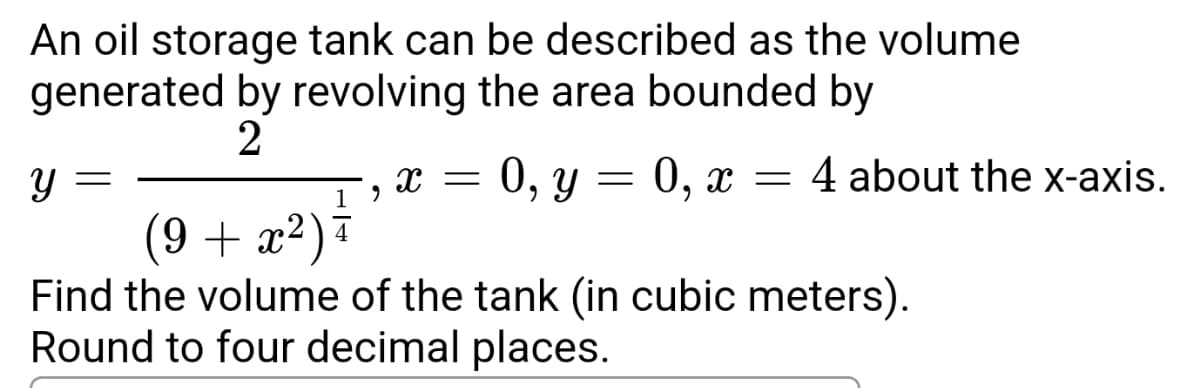 An oil storage tank can be described as the volume
generated by revolving the area bounded by
2
y =
X = 0, y = 0, x = 4 about the x-axis.
19
(9 + x²) +
Find the volume of the tank (in cubic meters).
Round to four decimal places.