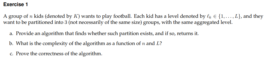 Exercise 1
A group of n kids (denoted by K) wants to play football. Each kid has a level denoted by lk € {1,..., L}, and they
want to be partitioned into 3 (not necessarily of the same size) groups, with the same aggregated level.
a. Provide an algorithm that finds whether such partition exists, and if so, returns it.
b. What is the complexity of the algorithm as a function of n and L?
c. Prove the correctness of the algorithm.