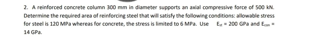 2. A reinforced concrete column 300 mm in diameter supports an axial compressive force of 500 kN.
Determine the required area of reinforcing steel that will satisfy the following conditions: allowable stress
for steel is 120 MPa whereas for concrete, the stress is limited to 6 MPa. Use
Est = 200 GPa and Econ =
14 GPa.
