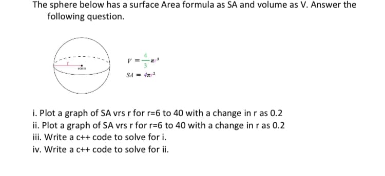 The sphere below has a surface Area formula as SA and volume as V. Answer the
following question.
V =
cecter
SA = 4x
i. Plot a graph of SA vrs r for r=6 to 40 with a change in r as 0.2
ii. Plot a graph of SA vrs r for r=6 to 40 with a change in ras 0.2
iii. Write a c++ code to solve for i.
iv. Write a c++ code to solve for ii.
