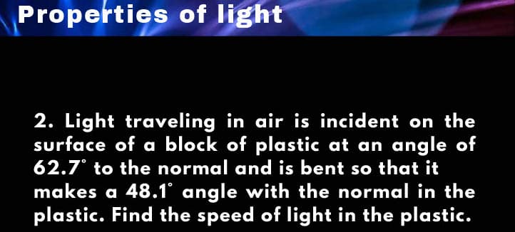 Properties of light
2. Light traveling in air is incident on the
surface of a block of plastic at an angle of
62.7° to the normal and is bent so that it
makes a 48.1° angle with the normal in the
plastic. Find the speed of light in the plastic.