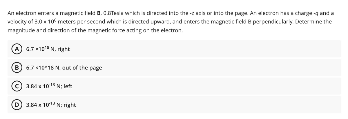 An electron enters a magnetic field B, 0.8Tesla which is directed into the -z axis or into the page. An electron has a charge -q and a
velocity of 3.0 x 106 meters per second which is directed upward, and enters the magnetic field B perpendicularly. Determine the
magnitude and direction of the magnetic force acting on the electron.
A) 6.7 ×10¹8 N, right
B 6.7 x10^18 N, out of the page
C) 3.84 x 10-13 N; left
3.84 x 10-13 N; right