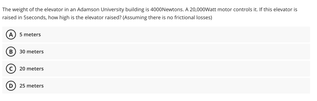 The weight of the elevator in an Adamson University building is 4000Newtons. A 20,000Watt motor controls it. If this elevator is
raised in 5seconds, how high is the elevator raised? (Assuming there is no frictional losses)
A) 5 meters
B
30 meters
C) 20 meters
D
25 meters