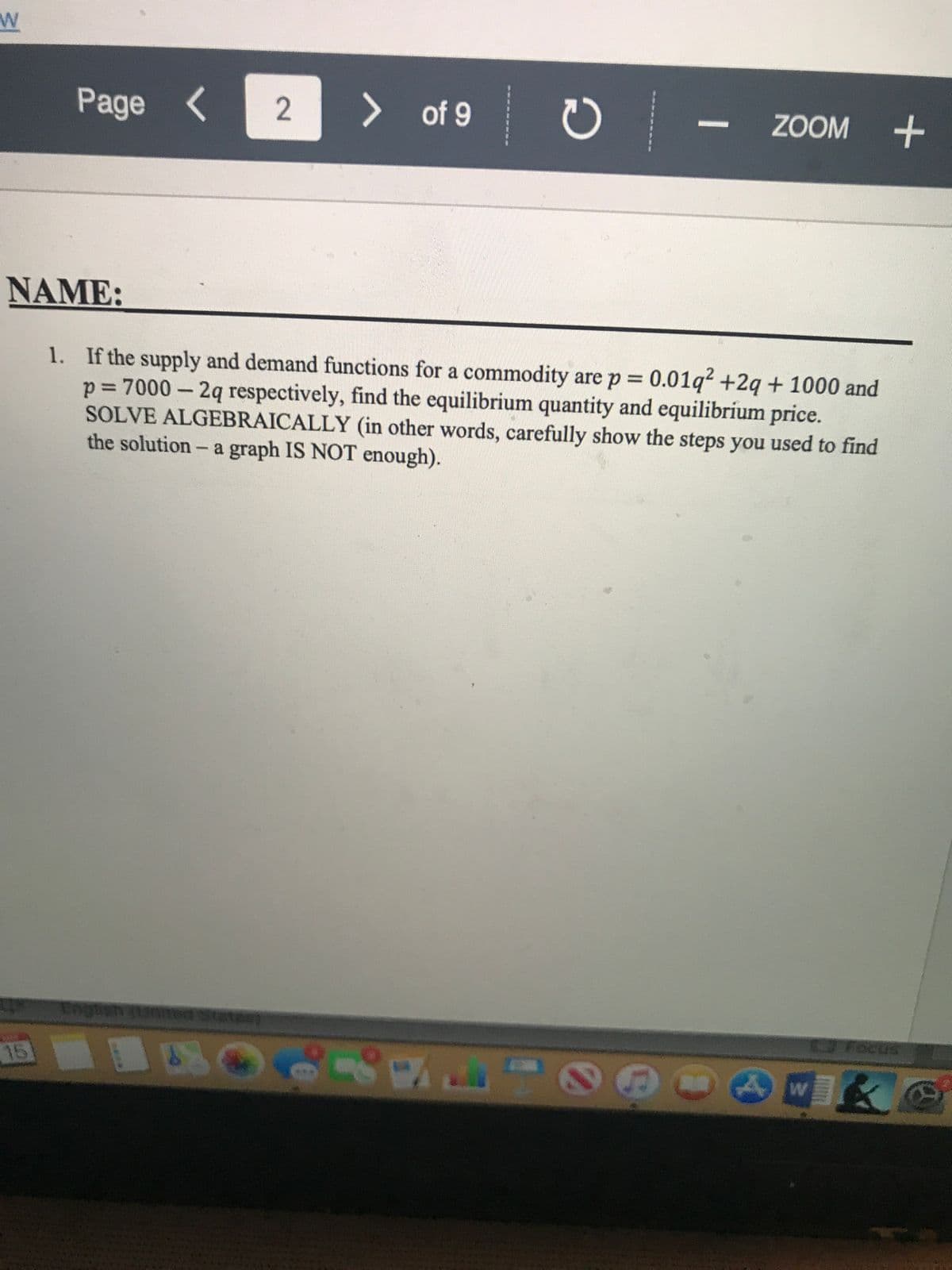 Page <
> of 9
ZOOM +
NAME:
1. If the supply and demand functions for a commodity are p 0.01q? +2q + 1000 and
p= 7000 – 2q respectively, find the equilibrium quantity and equilibríum price.
SOLVE ALGEBRAICALLY (in other words, carefully show the steps you used to find
the solution- a graph IS NOT enough).
Focus
15
