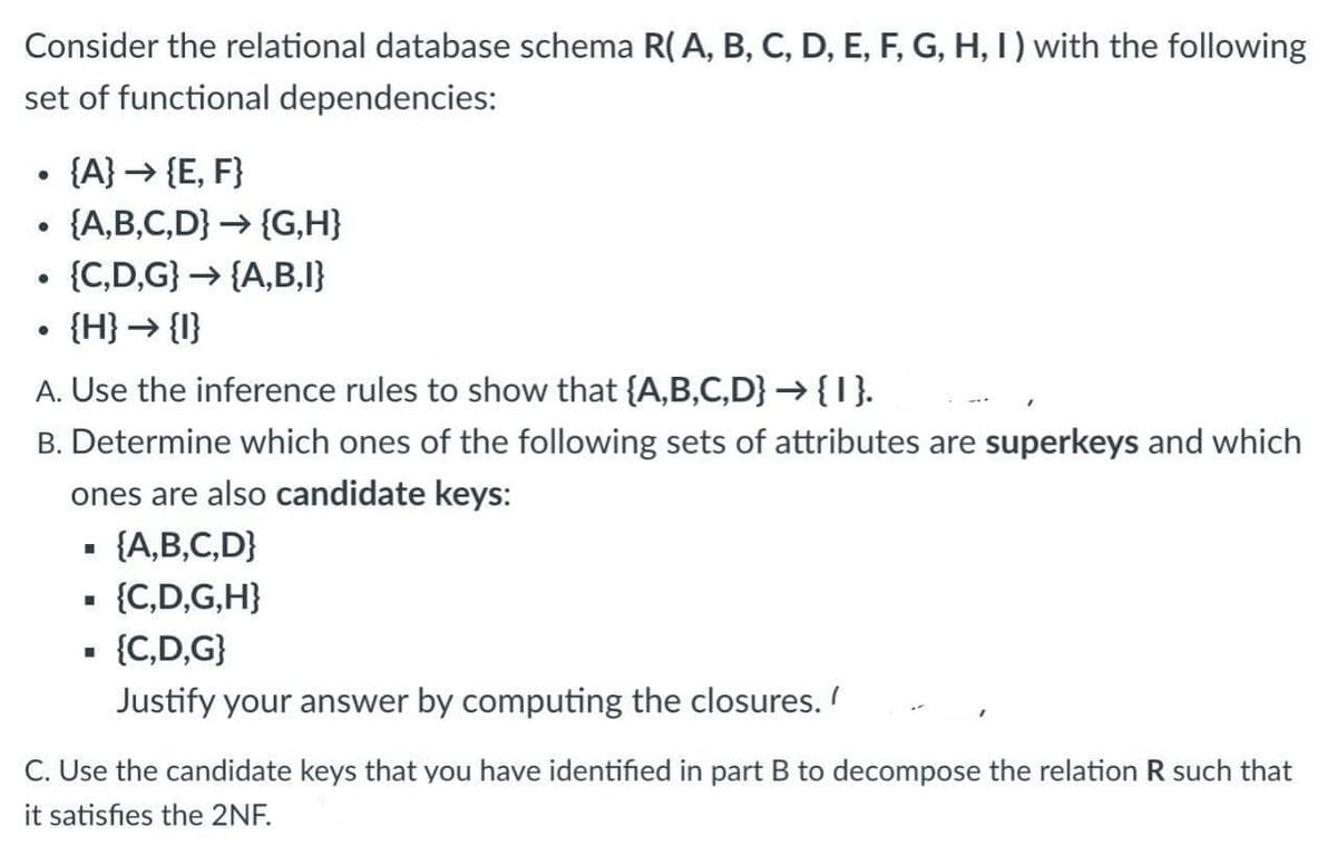 Consider the relational database schema R(A, B, C, D, E, F, G, H, 1) with the following
set of functional dependencies:
{A} → {E, F}
{A,B,C,D} → {G,H}
{C,D,G} → {A,B,I}
• {H} → {I}
A. Use the inference rules to show that {A,B,C,D} →{I}.
B. Determine which ones of the following sets of attributes are superkeys and which
ones are also candidate keys:
- {A,B,C,D}
- {C,D,G,H}
{C,D,G}
Justify your answer by computing the closures.
C. Use the candidate keys that you have identified in part B to decompose the relation R such that
it satisfies the 2NF.
