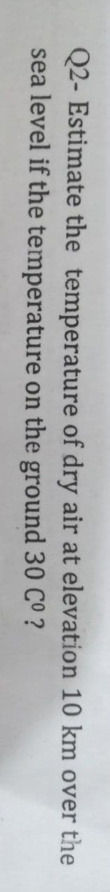 Q2- Estimate the temperature of dry air at elevation 10 km over the
sea level if the temperature on the ground 30 CO ?
