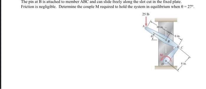 The pin at B is attached to member ABC and can slide freely along the slot cut in the fixed plate.
Friction is negligible. Determine the couple M required to hold the system in equilibrium when 0 = 27°.
25 lb
6 in