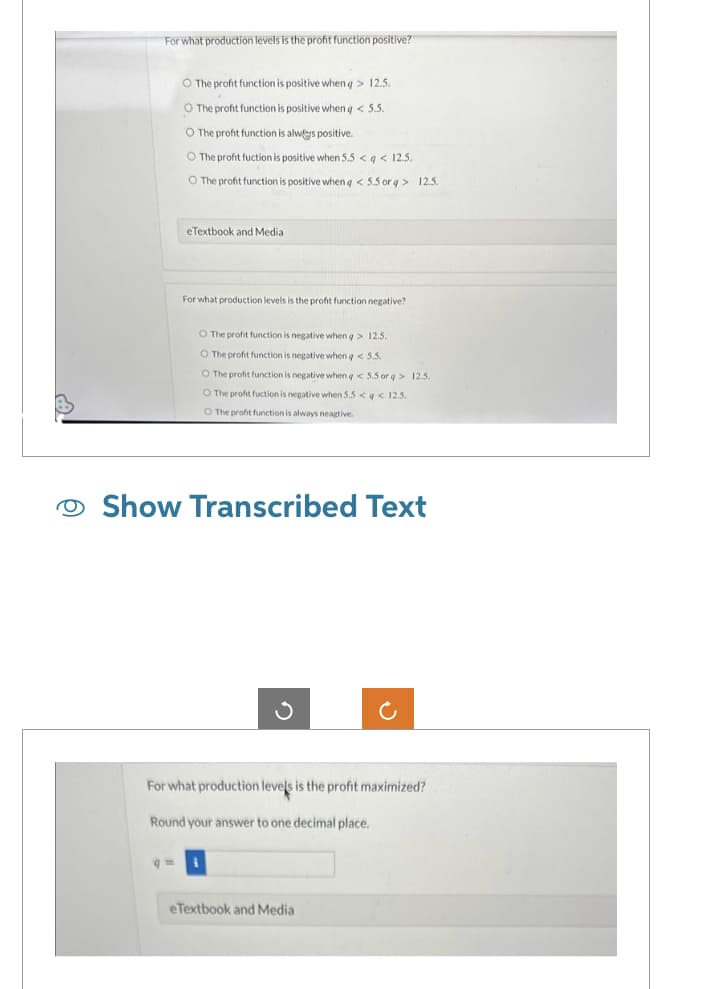 For what production levels is the profit function positive?
O The profit function is positive when q> 12.5.
O The profit function is positive when q < 5.5.
O The profit function is always positive.
O The profit fuction is positive when 5.5 <q < 12.5.
O The profit function is positive when q < 5.5 orq> 12.5.
eTextbook and Medial
For what production levels is the profit function negative?
O The profit function is negative when q> 12.5.
O The profit function is negative when q < 5.5.
O The profit function is negative when q < 5.5 orq> 12.5.
O The profit fuction is negative when 5.5 << 12.5.
O The profit function is always neagtive.
Show Transcribed Text
For what production levels is the profit maximized?
Round your answer to one decimal place.
q=i
eTextbook and Media