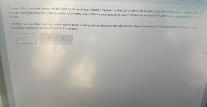 The year Alan graduated college, he got a job as an entry-level software engineer working for a firm in the United States. His starting salary was $70,000. For
the year Alan graduated, the starting salaries of all entry-level software engineers in the United States had a mean of $72,000 and a standard deviation of
$5300.
Find the 2-score of Alan's starting salary relative to the starting salaries among all the entry-level software engineers in the United States for the year Alas
graduated. Round your answer to two decimal places.
X